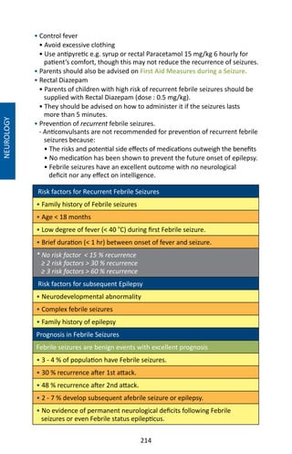 214
• Control fever
• Avoid excessive clothing
• Use antipyretic e.g. syrup or rectal Paracetamol 15 mg/kg 6 hourly for
patient’s comfort, though this may not reduce the recurrence of seizures.
• Parents should also be advised on First Aid Measures during a Seizure.
• Rectal Diazepam
• Parents of children with high risk of recurrent febrile seizures should be
supplied with Rectal Diazepam (dose : 0.5 mg/kg).
• They should be advised on how to administer it if the seizures lasts
more than 5 minutes.
• Prevention of recurrent febrile seizures.
- Anticonvulsants are not recommended for prevention of recurrent febrile
seizures because:
• The risks and potential side effects of medications outweigh the benefits
• No medication has been shown to prevent the future onset of epilepsy.
• Febrile seizures have an excellent outcome with no neurological
deficit nor any effect on intelligence.
Risk factors for Recurrent Febrile Seizures
• Family history of Febrile seizures
• Age  18 months
• Low degree of fever ( 40 o
C) during first Febrile seizure.
• Brief duration ( 1 hr) between onset of fever and seizure.
* No risk factor  15 % recurrence
≥ 2 risk factors  30 % recurrence
≥ 3 risk factors  60 % recurrence
Risk factors for subsequent Epilepsy
• Neurodevelopmental abnormality
• Complex febrile seizures
• Family history of epilepsy
Prognosis in Febrile Seizures
Febrile seizures are benign events with excellent prognosis
• 3 - 4 % of population have Febrile seizures.
• 30 % recurrence after 1st attack.
• 48 % recurrence after 2nd attack.
• 2 - 7 % develop subsequent afebrile seizure or epilepsy.
• No evidence of permanent neurological deficits following Febrile
seizures or even Febrile status epilepticus.
NEUROLOGY
 