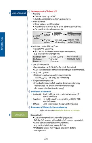 226
NEUROLOGY
Management of Raised ICP
• Nursing
• Elevate head up to 30⁰
• Avoid unnecessary suction, procedures
• Fluid balance
• Keep patient well hydrated
• Avoid hypo-osmolar fluid, plain dextrose solutions
• Care with sodium homeostasis:
• Maintain cerebral blood flow
• Keep CPP  50 mmHg
• If ↑ BP: do not lower unless hypertensive crisis,
e.g. acute glomerulonephritis
• Use of IV Mannitol
• Regular doses at 0.25 - 0.5 g/kg q.i.d. if required.
• A CT scan toexcludeintracranial bleeding is recommended.
• PaO₂ , PaCO₂ level
• Maintain good oxygenation, normocapnia.
i.e. PaCO₂ 4.0 - 4.6 kPa / 35 - 40 mmHg
• Surgical decompression
• If medical measures fail, surgical decompression may
be indicated (ie. external ventricular drainage,
decompressive hemicraniectomy)
Treatment of Infection
• Antibiotics: In all children, unless alternative cause of
coma is evident
• Acyclovir: In children with encephalitis, until CSF PCR
results known
• Others: Anti-tuberculous therapy, anti-malarials
Treatment of Metabolic Encephalopathy
. . . . refer section on Metabolic disease in children
General rules
• Outcome depends on the underlying cause:
1/3 die, 1/3 recover with deficits, 1/3 recover completely
• Acute complications improve with time.
e.g. cortical blindness, motor deficits
• Metabolic causes may require long term dietary
management.
Cerebral (CPP)
Perfusion
Pressure
Intracranial
Pressure (ICP)
Mean (MAP)
Arterial
Pressure
= -
7
8
Cerebral
salt wasting
Replace renal
sodium losses
Fluid restrictionSIADH↓serum
sodium
↓urine
output
↑urine
sodium
actionconsider
MANAGEMENT
OUTCOME
 