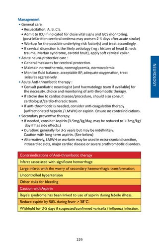 229
Management
• General care
• Resuscitation: A, B, C’s.
• Admit to ICU if indicated for close vital signs and GCS monitoring.
(post-infarction cerebral oedema may worsen 2-4 days after acute stroke)
• Workup for the possible underlying risk factor(s) and treat accordingly.
• If cervical dissection is the likely aetiology ( eg : history of head  neck
trauma, Marfan syndrome, carotid bruit), apply soft cervical collar.
• Acute neuro-protective care :
• General measures for cerebral protection.
• Maintain normothermia, normoglycemia, normovolemia
• Monitor fluid balance, acceptable BP, adequate oxygenation, treat
seizures aggressively.
• Acute Anti-thrombotic therapy :
• Consult paediatric neurologist (and haematology team if available) for
the necessity, choice and monitoring of anti-thrombotic therapy.
• If stroke due to cardiac disease/procedure, should also consult
cardiologist/cardio-thoracic team.
• If anti-thrombotic is needed, consider anti-coagulation therapy
(unfractionated heparin / LMWH) or aspirin. Ensure no contraindications.
• Secondary preventive therapy:
• If needed, consider Aspirin (3-5mg/kg/day, may be reduced to 1-3mg/kg/
day if has side effects.)
• Duration: generally for 3-5 years but may be indefinitely.
Caution with long-term aspirin. (See below)
• Alternatively, LMWH or warfarin may be used in extra-cranial dissection,
intracardiac clots, major cardiac disease or severe prothrombotic disorders.
Contraindications of Anti-thrombotic therapy
Infarct associated with significant hemorrhage
Large infarct with the worry of secondary haemorrhagic transformation;
Uncontrolled hypertension
Other risks for bleeding
Caution with Aspirin
Reye’s syndrome has been linked to use of aspirin during febrile illness.
Reduce aspirin by 50% during fever  38°C.
Withhold for 3-5 days if suspected/confirmed varicella / influenza infection.
NEUROLOGY
 