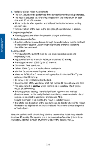 232
NEUROLOGY
5. Vestibulo-ocular reflex (Caloric test).
• The test should not be performed if the tympanic membrane is perforated.
• The head is elevated to 30o during irrigation of the tympanum on each
side with 50 ml of ice water.
• Allow 1 minute after injection and at least 5 minutes between testing
on each side.
• Tonic deviation of the eyes in the direction of cold stimulus is absent.
6. Oropharyngeal reflex.
• Absent gag response when the posterior pharynx is stimulated.
7. Tracheo-bronchial reflex.
• A suction catheter is passed down through the endotracheal tube to the level
of the carina or beyond. Lack of cough response to bronchial suctioning
should be demonstrated.
8. Apnoea test.
• Prerequisites: the patient must be in a stable cardiovascular and
respiratory state.
• Adjust ventilator to maintain PaCO₂ at or around 40 mmHg.
• Pre-oxygenate with 100% O₂ for 10 minutes.
• Disconnect from ventilator.
• Deliver 100% O₂ via tracheal catheter at 6 L/min
• Monitor O₂ saturation with pulse oximetry
• Measure PaCO₂ after 5 minutes and again after 8 minutes if PaCO₂ has
not exceeded 60 mmHg.
• Re-connect to ventilator after the test.
• Disconnection of the ventilator shall not exceed 10 mins at any one time
• The apnoea test is positive when there is no respiratory effort with a
PaCO₂ of ≥ 60 mmHg.
• If during apnoea testing, there is significant hypotension, marked
desaturation or cardiac arrhythmias immediately draw an arterial blood
sample, re-connect to ventilator and analyse ABG.
Should the PaCO₂  60 mmHg, the result is indeterminate.
• It is left to the discretion of the paediatrician to decide whether to repeat
the test or to depend on an ancillary test to finalise the clinical diagnosis
of brain death.
Note: For patients with chronic lung disease, the baseline PaCO₂ may already
be above 40 mmHg. The apnoea test is then considered positive if there is no
respiratory effort at a PaCO₂ of 20 mmHg above the baseline PaCO₂
 