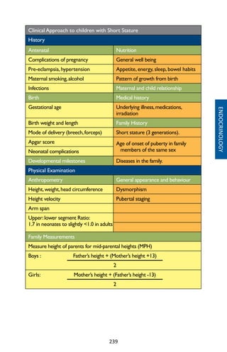 239
Clinical Approach to children with Short Stature
History
Antenatal Nutrition
Complications of pregnancy General well being
Pre-eclampsia, hypertension Appetite, energy, sleep, bowel habits
Maternal smoking,alcohol Pattern of growth from birth
Infections Maternal and child relationship
Birth Medical history
Gestational age Underlying illness,medications,
irradiation
Birth weight and length Family History
Mode of delivery (breech,forceps) Short stature (3 generations).
Apgar score Age of onset of puberty in family
members of the same sexNeonatal complications
Developmental milestones Diseases in the family.
Physical Examination
Anthropometry General appearance and behaviour
Height,weight,head circumference Dysmorphism
Height velocity Pubertal staging
Arm span
Upper:lower segment Ratio:
1.7 in neonates to slightly 1.0 in adults
Family Measurements
Measure height of parents for mid-parental heights (MPH)
Boys : Father’s height + (Mother’s height +13)
2
Girls: Mother’s height + (Father’s height -13)
2
ENDOCRINOLOGY
 
