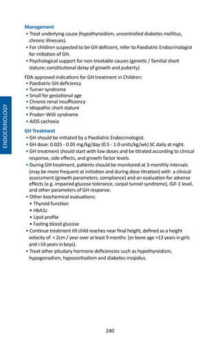 240
Management
• Treat underlying cause (hypothyroidism, uncontrolled diabetes mellitus,
chronic illnesses).
• For children suspected to be GH deficient, refer to Paediatric Endocrinologist
for initiation of GH.
• Psychological support for non-treatable causes (genetic / familial short
stature; constitutional delay of growth and puberty)
FDA approved indications for GH treatment in Children:
• Paediatric GH deficiency
• Turner syndrome
• Small for gestational age
• Chronic renal insufficiency
• Idiopathic short stature
• Prader–Willi syndrome
• AIDS cachexia
GH Treatment
• GH should be initiated by a Paediatric Endocrinologist.
• GH dose: 0.025 - 0.05 mg/kg/day (0.5 - 1.0 units/kg/wk) SC daily at night.
• GH treatment should start with low doses and be titrated according to clinical
response, side effects, and growth factor levels.
• During GH treatment, patients should be monitored at 3-monthly intervals
(may be more frequent at initiation and during dose titration) with a clinical
assessment (growth parameters, compliance) and an evaluation for adverse
effects (e.g. impaired glucose tolerance, carpal tunnel syndrome), IGF-1 level,
and other parameters of GH response.
• Other biochemical evaluations:
• Thyroid function
• HbA1c
• Lipid profile
• Fasting blood glucose
• Continue treatment till child reaches near final height, defined as a height
velocity of  2cm / year over at least 9 months (or bone age 13 years in girls
and 14 years in boys).
• Treat other pituitary hormone deficiencies such as hypothyroidism,
hypogonadism, hypocortisolism and diabetes insipidus.
ENDOCRINOLOGY
 