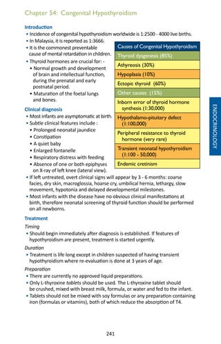 241
Chapter 54: Congenital Hypothyroidism
Introduction
• Incidence of congenital hypothyroidism worldwide is 1:2500 - 4000 live births.
• In Malaysia, it is reported as 1:3666.
• It is the commonest preventable
cause of mental retardation in children.
• Thyroid hormones are crucial for: -
• Normal growth and development
of brain and intellectual function,
during the prenatal and early
postnatal period.
• Maturation of the foetal lungs
and bones.
Clinical diagnosis
• Most infants are asymptomatic at birth.
• Subtle clinical features include :
• Prolonged neonatal jaundice
• Constipation	
• A quiet baby	
• Enlarged fontanelle
• Respiratory distress with feeding
• Absence of one or both epiphyses
on X-ray of left knee (lateral view).
• If left untreated, overt clinical signs will appear by 3 - 6 months: coarse
facies, dry skin, macroglossia, hoarse cry, umbilical hernia, lethargy, slow
movement, hypotonia and delayed developmental milestones.
• Most infants with the disease have no obvious clinical manifestations at
birth, therefore neonatal screening of thyroid function should be performed
on all newborns.
Treatment
Timing
• Should begin immediately after diagnosis is established. If features of
hypothyroidism are present, treatment is started urgently.
Duration
• Treatment is life long except in children suspected of having transient
hypothyroidism where re-evaluation is done at 3 years of age.
Preparation
• There are currently no approved liquid preparations.
• Only L-thyroxine tablets should be used. The L-thyroxine tablet should
be crushed, mixed with breast milk, formula, or water and fed to the infant.
• Tablets should not be mixed with soy formulas or any preparation containing
iron (formulas or vitamins), both of which reduce the absorption of T4.
Causes of Congenital Hypothyroidism
Thyroid dysgenesis (85%)
Athyreosis (30%)
Hypoplasia (10%)
Ectopic thyroid (60%)
Other causes (15%)
Inborn error of thyroid hormone
synthesis (1:30,000)
Hypothalamo-pituitary defect
(1:100,000)
Peripheral resistance to thyroid
hormone (very rare)
Transient neonatal hypothyroidism
(1:100 - 50,000)
Endemic cretinism
ENDOCRINOLOGY
 