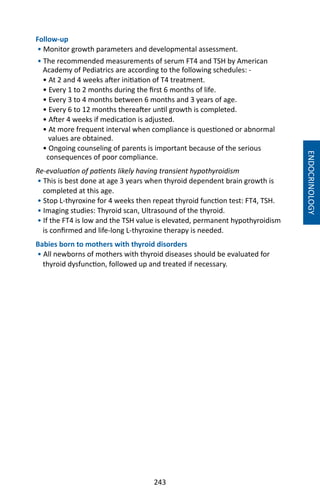 243
Follow-up
• Monitor growth parameters and developmental assessment.
• The recommended measurements of serum FT4 and TSH by American
Academy of Pediatrics are according to the following schedules: -
• At 2 and 4 weeks after initiation of T4 treatment.
• Every 1 to 2 months during the first 6 months of life.
• Every 3 to 4 months between 6 months and 3 years of age.
• Every 6 to 12 months thereafter until growth is completed.
• After 4 weeks if medication is adjusted.
• At more frequent interval when compliance is questioned or abnormal
values are obtained.
• Ongoing counseling of parents is important because of the serious
consequences of poor compliance.
Re-evaluation of patients likely having transient hypothyroidism
• This is best done at age 3 years when thyroid dependent brain growth is
completed at this age.
• Stop L-thyroxine for 4 weeks then repeat thyroid function test: FT4, TSH.
• Imaging studies: Thyroid scan, Ultrasound of the thyroid.
• If the FT4 is low and the TSH value is elevated, permanent hypothyroidism
is confirmed and life-long L-thyroxine therapy is needed.
Babies born to mothers with thyroid disorders
• All newborns of mothers with thyroid diseases should be evaluated for
thyroid dysfunction, followed up and treated if necessary.
ENDOCRINOLOGY
 