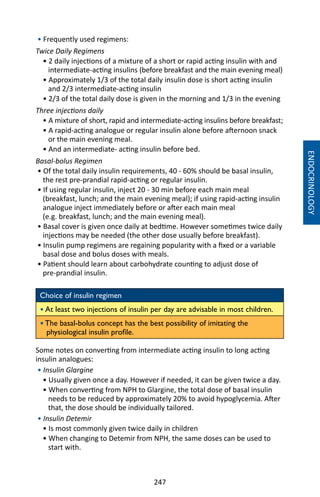 247
• Frequently used regimens:
Twice Daily Regimens
• 2 daily injections of a mixture of a short or rapid acting insulin with and
intermediate-acting insulins (before breakfast and the main evening meal)
• Approximately 1/3 of the total daily insulin dose is short acting insulin
and 2/3 intermediate-acting insulin
• 2/3 of the total daily dose is given in the morning and 1/3 in the evening
Three injections daily
• A mixture of short, rapid and intermediate-acting insulins before breakfast;
• A rapid-acting analogue or regular insulin alone before afternoon snack
or the main evening meal.
• And an intermediate- acting insulin before bed.
Basal-bolus Regimen
• Of the total daily insulin requirements, 40 - 60% should be basal insulin,
the rest pre-prandial rapid-acting or regular insulin.
• If using regular insulin, inject 20 - 30 min before each main meal
(breakfast, lunch; and the main evening meal); if using rapid-acting insulin
analogue inject immediately before or after each main meal
(e.g. breakfast, lunch; and the main evening meal).
• Basal cover is given once daily at bedtime. However sometimes twice daily
injections may be needed (the other dose usually before breakfast).
• Insulin pump regimens are regaining popularity with a fixed or a variable
basal dose and bolus doses with meals.
• Patient should learn about carbohydrate counting to adjust dose of
pre-prandial insulin.
Choice of insulin regimen
• At least two injections of insulin per day are advisable in most children.
• The basal-bolus concept has the best possibility of imitating the
physiological insulin profile.
Some notes on converting from intermediate acting insulin to long acting
insulin analogues:
• Insulin Glargine
• Usually given once a day. However if needed, it can be given twice a day.
• When converting from NPH to Glargine, the total dose of basal insulin
needs to be reduced by approximately 20% to avoid hypoglycemia. After
that, the dose should be individually tailored.
• Insulin Detemir
• Is most commonly given twice daily in children
• When changing to Detemir from NPH, the same doses can be used to
start with.
ENDOCRINOLOGY
 