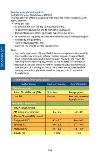 248
Monitoring of glycemic control
Self-Monitoring of blood glucose (SMBG)
The frequency of SMBG is associated with improved HbA1c in patients with
type 1 diabetes.
• Timing of SMBG.
• At different times in the day to show levels of BG.
• To confirm hypoglycemia and to monitor recovery; and
• During intercurrent illness to prevent hyperglycemic crises.
• The number and regularity of SMBG should be individualized depending on:
• Availability of equipment;
• Type of insulin regimen; and
• Ability of the child to identify hypoglycemia.
Note:
• Successful application of intensified diabetes management with multiple
injection therapy or insulin infusion therapy requires frequent SMBG
(four to six times a day) and regular, frequent review of the results to
identify patterns requiring adjustment to the diabetes treatment plan.
• However, each child should have their targets individually determined
with the goal of achieving a value as close to normal as possible while
avoiding severe hypoglycemia as well as frequent mild to moderate
hypoglycemia.
Target Indicators of Glycaemic control
Level of control Ideal (non-diabetic) Optimal (diabetic)
Clinical assessment
Raised Blood Glucose (BG) Not raised No symptoms
Low BG Not low Few mild, no severe
hypoglycaemias
Biochemical assessment
• SBGM values, mmol/L
AM fasting or preprandial 3.6 - 5.6 5.0 - 8.0
• Plasma Glucose (PG), mmol/L
Postprandial PG 4.5 – 7.0 5.0 – 10.0
Bedtime PG 4.0 – 5.6 6.7 – 10.0
Nocturnal PG 3.6 – 5.6 4.5 – 9.0
• HbA1c (%)  6.05  7.5
ENDOCRINOLOGY
 