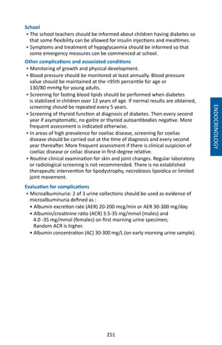 251
School
• The school teachers should be informed about children having diabetes so
that some flexibility can be allowed for insulin injections and mealtimes.
• Symptoms and treatment of hypoglycaemia should be informed so that
some emergency measures can be commenced at school.
Other complications and associated conditions
• Monitoring of growth and physical development.
• Blood pressure should be monitored at least annually. Blood pressure
value should be maintained at the 95th percentile for age or
130/80 mmHg for young adults.
• Screening for fasting blood lipids should be performed when diabetes
is stabilized in children over 12 years of age. If normal results are obtained,
screening should be repeated every 5 years.
• Screening of thyroid function at diagnosis of diabetes. Then every second
year if asymptomatic, no goitre or thyroid autoantibodies negative. More
frequent assessment is indicated otherwise.
• In areas of high prevalence for coeliac disease, screening for coeliac
disease should be carried out at the time of diagnosis and every second
year thereafter. More frequent assessment if there is clinical suspicion of
coeliac disease or celiac disease in first-degree relative.
• Routine clinical examination for skin and joint changes. Regular laboratory
or radiological screening is not recommended. There is no established
therapeutic intervention for lipodystrophy, necrobiosis lipoidica or limited
joint movement.
Evaluation for complications
• Microalbuminuria: 2 of 3 urine collections should be used as evidence of
microalbuminuria defined as :
• Albumin excretion rate (AER) 20-200 mcg/min or AER 30-300 mg/day.
• Albumin/creatinine ratio (ACR) 3.5-35 mg/mmol (males) and
4.0 -35 mg/mmol (females) on first morning urine specimen;
Random ACR is higher.
• Albumin concentration (AC) 30-300 mg/L (on early morning urine sample).
ENDOCRINOLOGY
 