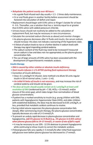 259
• Rehydrate the patient evenly over 48 hours:
• As a guide fluid infused each day usually  1.5 - 2 times daily maintenance.
• IV or oral fluids given in another facility before assessment should be
factored into calculation of deficit and repair.
• Replacement should begin with 0.9% saline or Ringer’s lactate for at least
4 - 6 h. Thereafter, use a solution that has a tonicity equal to or greater
than 0.45% saline with added potassium chloride.
• Urinary losses should not routinely be added to the calculation of
replacement fluid, but may be necessary in rare circumstances.
• Calculate the corrected sodium (formula as above) and monitor changes:
• As plasma glucose decreases after IV fluids and insulin, the serum sodium
should increase: this does not indicate a worsening of the hypertonic state.
• A failure of sodium levels to rise or a further decline in sodium levels with
therapy may signal impending cerebral oedema.
• The sodium content of the fluid may need to be increased if measured
serum sodium is low and does not rise appropriately as the plasma glucose
concentration falls.
• The use of large amounts of 0.9% saline has been associated with the
development of hyperchloraemic metabolic acidosis.
Insulin therapy
• DKA is caused by either relative or absolute insulin deficiency.
• Start insulin infusion 1–2 h AFTER starting fluid replacement therapy
• Correction of insulin deficiency
• Dose: 0.1 unit/kg/h IV infusion. (one method is to dilute 50 units regular
insulin in 50 ml normal saline, 1 unit = 1 ml).
• An initial IV bolus of insulin is not necessary, and may increase the risk of
cerebral oedema and should not be given.
• The dose of insulin should usually remain at 0.1 unit/kg/h at least until
resolution of DKA (evidenced by pH  7.30, HCO₃  15 mmol/L and/or
closure of the anion gap), which takes longer than normalization of blood
glucose concentrations.
• If patient has a marked sensitivity to insulin (e.g. young children with DKA,
patients with Hyperglycemic Hyperosmolar State (HHS), and older children
with established diabetes), the dose may be decreased to 0.05 unit/kg/h, or
less, provided that metabolic acidosis continues to resolve.
• During initial volume expansion the plasma glucose concentration falls
steeply. After commencing insulin therapy, the plasma glucose concentration
typically decreases at a rate of 2–5 mmol/L/h.
• To prevent an unduly rapid decrease in plasma glucose concentration and
hypoglycemia, add 5% glucose to IV fluid (e.g., 5% glucose in 0.45% saline)
when plasma glucose falls to 14–17 mmol/L, or sooner if rate of fall is rapid.
• It may be necessary to use 10% - 12.5% dextrose to prevent hypoglycemia
while continuing to infuse insulin to correct the metabolic acidosis.
• If blood glucose falls very rapidly ( 5 mmol/L/h) after initial fluid expansion
add glucose even before plasma glucose has decreased to 17 mmol/L.
ENDOCRINOLOGY
 