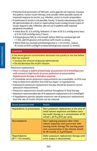 260
• If biochemical parameters of DKA (pH, anion gap) do not improve, reassess
the patient, review insulin therapy, and consider other possible causes of
impaired response to insulin; e.g. infection, errors in insulin preparation.
• If continuous IV insulin is not possible, hourly / 2-hourly subcutaneous (SC) or
IM administration of a short or rapid-acting insulin analog (insulin Lispro or
insulin Aspart) is safe / effective. (do not use in patients with impaired
peripheral circulation)
• Initial dose SC: 0.3 unit/kg, followed 1 h later at SC 0.1 unit/kg every hour,
or 0.15–0.20 units/kg every 2 hours.
• If blood glucose falls to 14 mmol/L before DKA has resolved (pH still
 7.30), add 5% glucose and continue with insulin as above.
• When DKA has resolved and blood glucose is  14 mmol/L , reduce
SC insulin to 0.05 unit/kg/h to keep blood glucose around 11 mmol/L.
Important
If the blood glucose concentration decreases too quickly or too low before
DKA has resolved:
• Increase the amount of glucose administered.
• Do not decrease the insulin infusion.
Potassium replacement
• There is always a deficit of total body of potassium (3-6 mmol/kg) even
with normal or high levels of serum potassium at presentation.
Replacement therapy is therefore required.
• If immediate serum potassium measurements are unavailable, an ECG may
help to determine whether the child has hyper- or hypokalemia.
• Subsequent potassium replacement therapy should be based on serum
potassium measurements.
• Potassium replacement should continue throughout IV fluid therapy
• Maximum recommended rate of IV potassium replacement is 0.5 mmol/kg/h.
• If hypokalemia persists despite maximum rate of potassium replacement,
then the rate of insulin infusion can be reduced.
Serum potassium level Action
Hypokalemic at presentation Start potassium replacement at the time of
initial volume expansion and before start-
ing insulin therapy, at a concentration of 20
mmol/ L (0.75 g KCl per pint).
Normokalemia Start replacing potassium after initial
volume expansion and concurrent with
starting insulin therapy.The starting potas-
sium concentration in the infusate should
be 40 mmol/L (1.5 g KCl/pint)
Hyperkalaemia
(K+  5.5 mmol/L)
Defer potassium replacement therapy until
urine output is documented.
ENDOCRINOLOGY
 