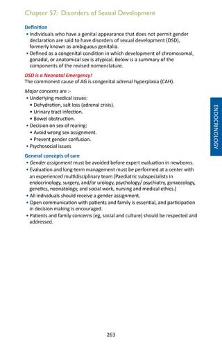 263
Chapter 57: Disorders of Sexual Development
Definition
• Individuals who have a genital appearance that does not permit gender
declaration are said to have disorders of sexual development (DSD),
formerly known as ambiguous genitalia.
• Defined as a congenital condition in which development of chromosomal,
gonadal, or anatomical sex is atypical. Below is a summary of the
components of the revised nomenclature.
DSD is a Neonatal Emergency!
The commonest cause of AG is congenital adrenal hyperplasia (CAH).
Major concerns are :-
• Underlying medical issues:
• Dehydration, salt loss (adrenal crisis).
• Urinary tract infection.
• Bowel obstruction.
• Decision on sex of rearing:
• Avoid wrong sex assignment.
• Prevent gender confusion.
• Psychosocial issues
General concepts of care
• Gender assignment must be avoided before expert evaluation in newborns.
• Evaluation and long-term management must be performed at a center with
an experienced multidisciplinary team (Paediatric subspecialists in
endocrinology, surgery, and/or urology, psychology/ psychiatry, gynaecology,
genetics, neonatology, and social work, nursing and medical ethics.)
• All individuals should receive a gender assignment.
• Open communication with patients and family is essential, and participation
in decision making is encouraged.
• Patients and family concerns (eg, social and culture) should be respected and
addressed.
ENDOCRINOLOGY
 