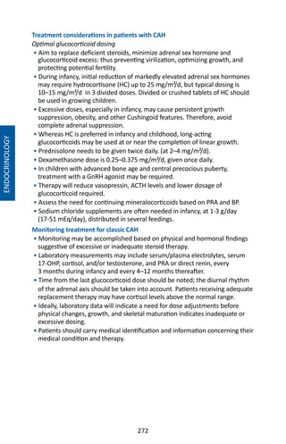 272
Treatment considerations in patients with CAH
Optimal glucocorticoid dosing
• Aim to replace deficient steroids, minimize adrenal sex hormone and
glucocorticoid excess: thus preventing virilization, optimizing growth, and
protecting potential fertility.
• During infancy, initial reduction of markedly elevated adrenal sex hormones
may require hydrocortisone (HC) up to 25 mg/m²/d, but typical dosing is
10–15 mg/m²/d in 3 divided doses. Divided or crushed tablets of HC should
be used in growing children.
• Excessive doses, especially in infancy, may cause persistent growth
suppression, obesity, and other Cushingoid features. Therefore, avoid
complete adrenal suppression.
• Whereas HC is preferred in infancy and childhood, long-acting
glucocorticoids may be used at or near the completion of linear growth.
• Prednisolone needs to be given twice daily. (at 2–4 mg/m²/d).
• Dexamethasone dose is 0.25–0.375 mg/m²/d, given once daily.
• In children with advanced bone age and central precocious puberty,
treatment with a GnRH agonist may be required.
• Therapy will reduce vasopressin, ACTH levels and lower dosage of
glucocorticoid required.
• Assess the need for continuing mineralocorticoids based on PRA and BP.
• Sodium chloride supplements are often needed in infancy, at 1-3 g/day
(17-51 mEq/day), distributed in several feedings.
Monitoring treatment for classic CAH
• Monitoring may be accomplished based on physical and hormonal findings
suggestive of excessive or inadequate steroid therapy.
• Laboratory measurements may include serum/plasma electrolytes, serum
17-OHP, cortisol, and/or testosterone, and PRA or direct renin, every
3 months during infancy and every 4–12 months thereafter.
• Time from the last glucocorticoid dose should be noted; the diurnal rhythm
of the adrenal axis should be taken into account. Patients receiving adequate
replacement therapy may have cortisol levels above the normal range.
• Ideally, laboratory data will indicate a need for dose adjustments before
physical changes, growth, and skeletal maturation indicates inadequate or
excessive dosing.
• Patients should carry medical identification and information concerning their
medical condition and therapy.
ENDOCRINOLOGY
 