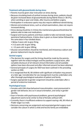 273
Treatment with glucocorticoids during stress
• Parents must be given clear instruction on stress dosing.
• Because circulating levels of cortisol increase during stress, patients should
be given increased doses of glucocorticoids during febrile illness ( 38.5�C),
when vomiting or poor oral intake, after trauma and before surgery.
• Participation in endurance sports may also require additional steroid dosing
• Mental and emotional stress, such as school examinations, does not require
increased dosing.
• Stress dosing should be 2–3 times the maintenance glucocorticoid dose for
patients able to take oral medications.
• Surgical and trauma patients and those unable to take oral steroids require
parenteral hydrocortisone. A bolus dose is given as shown below followed by
the same dose in four divided doses:
• Below 3 years old: to give 25mg.
• 3-12 years old: to give 50mg.
•  12 years old: to give 100mg.
• Glucose concentrations should be monitored, and intravenous sodium and
glucose replacement may be required.
Genital surgery
• The decision for surgery and the timing should be made by the parents,
together with the endocrinologist and the paediatric surgical team, after
complete disclosure of all relevant clinical information and all available
options have been discussed and after informed consent has been obtained.
• General principals of surgery for DSD have been outlined in the preceding
section on DSD.
• It is recognized that 46, XX children with significant virilization may present
at a later age. Consideration for sex reassignment must be undertaken only
after thorough psychological evaluation of patient and family.
• Surgery appropriate to gender assignment should be undertaken after a
period of endocrine treatment.
Psychological issues
• Females with CAH show behavioral masculinization, most pronounced in
gender role behavior, less so in sexual orientation, and rarely in gender
identity.
• Even in females with psychosexual problems, general psychological
adjustment seems to be similar to that of females without CAH.
• Currently, there is insufficient evidence to support rearing a 46, XX infant at
Prader stage 5 as male.
• Decisions concerning sex assignment and associated genital surgery must
consider the culture in which a child and her/his family are embedded.
ENDOCRINOLOGY
 