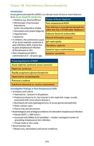 275
Chapter 58: Post-Infectious Glomerulonephritis
Introduction
Acute glomerulonephritis (AGN) is an abrupt onset of one or more features
of an Acute Nephritic Syndrome:
• Oedema e.g. facial puffiness.
• Microscopic /macroscopic
haematuria.
(urine: tea-coloured or smoky)
• Decreased urine output (oliguria).
• Hypertension.
• Azotemia.
• In children, the commonest cause
of an acute nephritic syndrome is
post-infectious AGN, mainly due
to post-streptococcal infection
of the pharynx or skin.
• Post streptococcal AGN is
commonest at 6 – 10 years age.
Presenting features of AGN
Acute nephritic syndrome (most common)
Nephrotic syndrome
Rapidly progressive glomerulonephritis
Hypertensive encephalopathy
Pulmonary oedema
Subclinical (detected on routine examination)
Investigation findings in Post-Streptococcal AGN
• Urinalysis and culture
• Haematuria – present in all patients.
• Proteinuria (trace to 2+, but may be in the nephrotic range; usually
associated with more severe disease.)
• Red blood cell casts (pathognomonic of acute glomerulonephritis).
• Other cellular casts.
• Pyuria may also be present.
• Bacteriological and serological evidence of antecedent streptococcal infection:
• Raised ASOT (  200 IU/ml ).
• Increased anti-DNAse B (if available) – a better serological marker of
preceding streptococcal skin infection.
• Throat swab or skin swab.
• Renal function test
• Blood urea, electrolytes and serum creatinine.
Causes of Acute Nephritis
Post streptococcal AGN
Post-infectious acute glomerulonephritis
(other than Grp A ß-Haemolytic Streptococci )
Subacute bacterial endocarditis
Henoch-Schoenlein purpura
IgA nephropathy
Hereditary nephritis
Systemic lupus erythematosus
Systemic vasculitidis
NEPHROLOGY
 