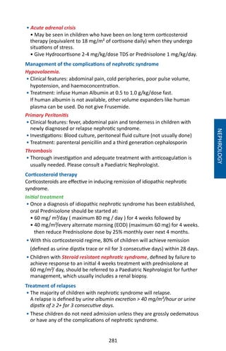 281
• Acute adrenal crisis
• May be seen in children who have been on long term corticosteroid
therapy (equivalent to 18 mg/m² of cortisone daily) when they undergo
situations of stress.
• Give Hydrocortisone 2-4 mg/kg/dose TDS or Prednisolone 1 mg/kg/day.
Management of the complications of nephrotic syndrome
Hypovolaemia.
• Clinical features: abdominal pain, cold peripheries, poor pulse volume,
hypotension, and haemoconcentration.
• Treatment: infuse Human Albumin at 0.5 to 1.0 g/kg/dose fast.
If human albumin is not available, other volume expanders like human
plasma can be used. Do not give Frusemide.
Primary Peritonitis
• Clinical features: fever, abdominal pain and tenderness in children with
newly diagnosed or relapse nephrotic syndrome.
• Investigations: Blood culture, peritoneal fluid culture (not usually done)
• Treatment: parenteral penicillin and a third generation cephalosporin
Thrombosis
• Thorough investigation and adequate treatment with anticoagulation is
usually needed. Please consult a Paediatric Nephrologist.
Corticosteroid therapy
Corticosteroids are effective in inducing remission of idiopathic nephrotic
syndrome.
Initial treatment
• Once a diagnosis of idiopathic nephrotic syndrome has been established,
oral Prednisolone should be started at:
• 60 mg/ m²/day ( maximum 80 mg / day ) for 4 weeks followed by
• 40 mg/m²/every alternate morning (EOD) (maximum 60 mg) for 4 weeks.
then reduce Prednisolone dose by 25% monthly over next 4 months.
• With this corticosteroid regime, 80% of children will achieve remission
(defined as urine dipstix trace or nil for 3 consecutive days) within 28 days.
• Children with Steroid resistant nephrotic syndrome, defined by failure to
achieve response to an initial 4 weeks treatment with prednisolone at
60 mg/m²/ day, should be referred to a Paediatric Nephrologist for further
management, which usually includes a renal biopsy.
Treatment of relapses
• The majority of children with nephrotic syndrome will relapse.
A relapse is defined by urine albumin excretion  40 mg/m²/hour or urine
dipstix of ≥ 2+ for 3 consecutive days.
• These children do not need admission unless they are grossly oedematous
or have any of the complications of nephrotic syndrome.
NEPHROLOGY
 