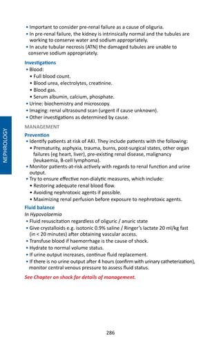 286
• Important to consider pre-renal failure as a cause of oliguria.
• In pre-renal failure, the kidney is intrinsically normal and the tubules are
working to conserve water and sodium appropriately.
• In acute tubular necrosis (ATN) the damaged tubules are unable to
conserve sodium appropriately.
Investigations
• Blood:
• Full blood count.
• Blood urea, electrolytes, creatinine.
• Blood gas.
• Serum albumin, calcium, phosphate.
• Urine: biochemistry and microscopy.
• Imaging: renal ultrasound scan (urgent if cause unknown).
• Other investigations as determined by cause.
MANAGEMENT
Prevention
• Identify patients at risk of AKI. They include patients with the following:
• Prematurity, asphyxia, trauma, burns, post-surgical states, other organ
failures (eg heart, liver), pre-existing renal disease, malignancy
(leukaemia, B-cell lymphoma).
• Monitor patients-at-risk actively with regards to renal function and urine
output.
• Try to ensure effective non-dialytic measures, which include:
• Restoring adequate renal blood flow.
• Avoiding nephrotoxic agents if possible.
• Maximizing renal perfusion before exposure to nephrotoxic agents.
Fluid balance
In Hypovolaemia
• Fluid resuscitation regardless of oliguric / anuric state
• Give crystalloids e.g. isotonic 0.9% saline / Ringer’s lactate 20 ml/kg fast
(in  20 minutes) after obtaining vascular access.
• Transfuse blood if haemorrhage is the cause of shock.
• Hydrate to normal volume status.
• If urine output increases, continue fluid replacement.
• If there is no urine output after 4 hours (confirm with urinary catheterization),
monitor central venous pressure to assess fluid status.
See Chapter on shock for details of management.
NEPHROLOGY
 