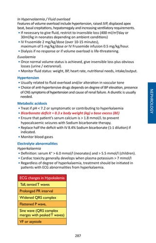 287
In Hypervolaemia / Fluid overload
Features of volume overload include hypertension, raised JVP, displaced apex
beat, basal crepitations, hepatomegaly and increasing ventilatory requirements.
• If necessary to give fluid, restrict to insensible loss (400 ml/m²/day or
30ml/kg in neonates depending on ambient conditions)
• IV Frusemide 2 mg/kg/dose (over 10-15 minutes),
maximum of 5 mg/kg/dose or IV Frusemide infusion 0.5 mg/kg/hour.
• Dialysis if no response or if volume overload is life-threatening.
Euvolaemia
• Once normal volume status is achieved, give insensible loss plus obvious
losses (urine / extrarenal).
• Monitor fluid status: weight, BP, heart rate, nutritional needs, intake/output.
Hypertension
• Usually related to fluid overload and/or alteration in vascular tone
• Choice of anti-hypertensive drugs depends on degree of BP elevation, presence
of CNS symptomsofhypertension and cause of renal failure. A diuretic is usually
needed.
Metabolic acidosis
• Treat if pH  7.2 or symptomatic or contributing to hyperkalaemia
• Bicarbonate deficit = 0.3 x body weight (kg) x base excess (BE)
• Ensure that patient’s serum calcium is  1.8 mmol/L to prevent
hypocalcaemic seizures with Sodium bicarbonate therapy.
• Replace half the deficit with IV 8.4% Sodium bicarbonate (1:1 dilution) if
indicated.
• Monitor blood gases
Electrolyte abnormalities
Hyperkalaemia
• Definition: serum K⁺  6.0 mmol/l (neonates) and  5.5 mmol/l (children).
• Cardiac toxicity generally develops when plasma potassium  7 mmol/l
• Regardless of degree of hyperkalaemia, treatment should be initiated in
patients with ECG abnormalities from hyperkalaemia.
ECG changes in Hypokalemia
Tall, tentedT waves
Prolonged PR interval
Widened QRS complex
Flattened P wave,
Sine wave (QRS complex
merges with peakedT waves)
VF or asystole
NEPHROLOGY
 