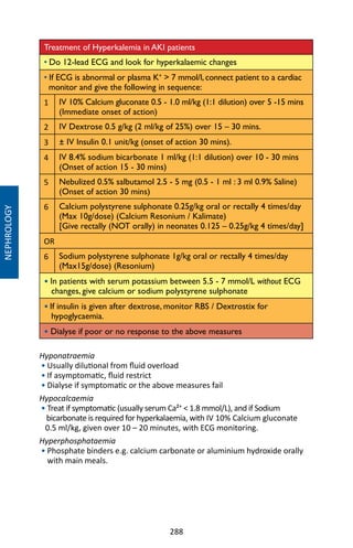 288
Treatment of Hyperkalemia in AKI patients
• Do 12-lead ECG and look for hyperkalaemic changes
• If ECG is abnormal or plasma K+
 7 mmol/l, connect patient to a cardiac
monitor and give the following in sequence:
1 IV 10% Calcium gluconate 0.5 - 1.0 ml/kg (1:1 dilution) over 5 -15 mins
(Immediate onset of action)
2 IV Dextrose 0.5 g/kg (2 ml/kg of 25%) over 15 – 30 mins.
3 ± IV Insulin 0.1 unit/kg (onset of action 30 mins).
4 IV 8.4% sodium bicarbonate 1 ml/kg (1:1 dilution) over 10 - 30 mins
(Onset of action 15 - 30 mins)
5 Nebulized 0.5% salbutamol 2.5 - 5 mg (0.5 - 1 ml : 3 ml 0.9% Saline)
(Onset of action 30 mins)
6 Calcium polystyrene sulphonate 0.25g/kg oral or rectally 4 times/day
(Max 10g/dose) (Calcium Resonium / Kalimate)
[Give rectally (NOT orally) in neonates 0.125 – 0.25g/kg 4 times/day]
OR
6 Sodium polystyrene sulphonate 1g/kg oral or rectally 4 times/day
(Max15g/dose) (Resonium)
• In patients with serum potassium between 5.5 - 7 mmol/L without ECG
changes, give calcium or sodium polystyrene sulphonate
• If insulin is given after dextrose, monitor RBS / Dextrostix for
hypoglycaemia.
• Dialyse if poor or no response to the above measures
Hyponatraemia
• Usually dilutional from fluid overload
• If asymptomatic, fluid restrict
• Dialyse if symptomatic or the above measures fail
Hypocalcaemia
• Treat if symptomatic (usually serum Ca²⁺  1.8 mmol/L), and if Sodium
bicarbonate is required for hyperkalaemia, with IV 10% Calcium gluconate
0.5 ml/kg, given over 10 – 20 minutes, with ECG monitoring.
Hyperphosphataemia
• Phosphate binders e.g. calcium carbonate or aluminium hydroxide orally
with main meals.
NEPHROLOGY
 
