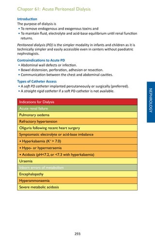 293
Chapter 61: Acute Peritoneal Dialysis
Introduction
The purpose of dialysis is
• To remove endogenous and exogenous toxins and
• To maintain fluid, electrolyte and acid-base equilibrium until renal function
returns.
Peritoneal dialysis (PD) is the simpler modality in infants and children as it is
technically simpler and easily accessible even in centers without paediatric
nephrologists.
Contraindications to Acute PD
• Abdominal wall defects or infection.
• Bowel distension, perforation, adhesion or resection.
• Communication between the chest and abdominal cavities.
Types of Catheter Access
• A soft PD catheter implanted percutaneously or surgically (preferred).
• A straight rigid catheter if a soft PD catheter is not available.
Indications for Dialysis
Acute renal failure
Pulmonary oedema
Refractory hypertension
Oliguria following recent heart surgery
Symptomatic electrolyte or acid-base imbalance
• Hyperkalaemia (K+
 7.0)
• Hypo- or hypernatraemia
• Acidosis (pH7.2, or 7.3 with hyperkalaemia)
Uraemia
Inborn errors of metabolism
Encephalopathy
Hyperammonaemia
Severe metabolic acidosis
NEPHROLOGY
 