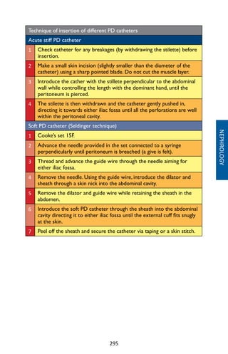 295
NEPHROLOGY
Technique of insertion of different PD catheters
Acute stiff PD catheter
1 Check catheter for any breakages (by withdrawing the stilette) before
insertion.
2 Make a small skin incision (slightly smaller than the diameter of the
catheter) using a sharp pointed blade. Do not cut the muscle layer.
3 Introduce the cather with the stillete perpendicular to the abdominal
wall while controlling the length with the dominant hand, until the
peritoneum is pierced.
4 The stilette is then withdrawn and the catheter gently pushed in,
directing it towards either iliac fossa until all the perforations are well
within the peritoneal cavity.
Soft PD catheter (Seldinger technique)
1 Cooke’s set 15F.
2 Advance the needle provided in the set connected to a syringe
perpendicularly until peritoneum is breached (a give is felt).
3 Thread and advance the guide wire through the needle aiming for
either iliac fossa.
4 Remove the needle. Using the guide wire, introduce the dilator and
sheath through a skin nick into the abdominal cavity.
5 Remove the dilator and guide wire while retaining the sheath in the
abdomen.
6 Introduce the soft PD catheter through the sheath into the abdominal
cavity directing it to either iliac fossa until the external cuff fits snugly
at the skin.
7 Peel off the sheath and secure the catheter via taping or a skin stitch.
 
