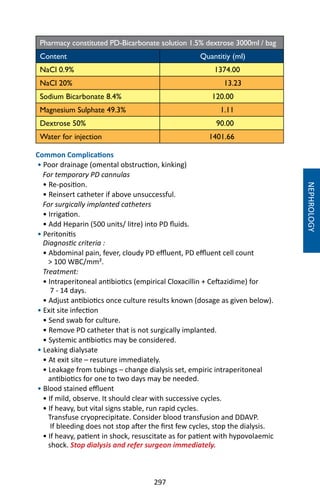 297
NEPHROLOGY
Pharmacy constituted PD-Bicarbonate solution 1.5% dextrose 3000ml / bag
Content Quantitiy (ml)
NaCl 0.9% 1374.00
NaCl 20% 13.23
Sodium Bicarbonate 8.4% 120.00
Magnesium Sulphate 49.3% 1.11
Dextrose 50% 90.00
Water for injection 1401.66
Common Complications
• Poor drainage (omental obstruction, kinking)
For temporary PD cannulas
• Re-position.
• Reinsert catheter if above unsuccessful.
For surgically implanted catheters
• Irrigation.
• Add Heparin (500 units/ litre) into PD fluids.
• Peritonitis
Diagnostic criteria :
• Abdominal pain, fever, cloudy PD effluent, PD effluent cell count
 100 WBC/mm².
Treatment:
• Intraperitoneal antibiotics (empirical Cloxacillin + Ceftazidime) for
7 - 14 days.
• Adjust antibiotics once culture results known (dosage as given below).
• Exit site infection
• Send swab for culture.
• Remove PD catheter that is not surgically implanted.
• Systemic antibiotics may be considered.
• Leaking dialysate
• At exit site – resuture immediately.
• Leakage from tubings – change dialysis set, empiric intraperitoneal
antibiotics for one to two days may be needed.
• Blood stained effluent
• If mild, observe. It should clear with successive cycles.
• If heavy, but vital signs stable, run rapid cycles.
Transfuse cryoprecipitate. Consider blood transfusion and DDAVP.
If bleeding does not stop after the first few cycles, stop the dialysis.
• If heavy, patient in shock, resuscitate as for patient with hypovolaemic
shock. Stop dialysis and refer surgeon immediately.
 