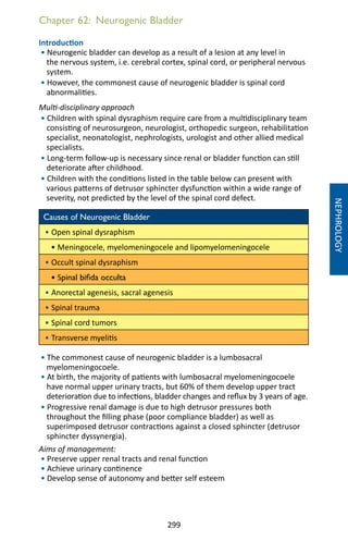 299
Chapter 62: Neurogenic Bladder
Introduction
• Neurogenic bladder can develop as a result of a lesion at any level in
the nervous system, i.e. cerebral cortex, spinal cord, or peripheral nervous
system.
• However, the commonest cause of neurogenic bladder is spinal cord
abnormalities.
Multi-disciplinary approach
• Children with spinal dysraphism require care from a multidisciplinary team
consisting of neurosurgeon, neurologist, orthopedic surgeon, rehabilitation
specialist, neonatologist, nephrologists, urologist and other allied medical
specialists.
• Long-term follow-up is necessary since renal or bladder function can still
deteriorate after childhood.
• Children with the conditions listed in the table below can present with
various patterns of detrusor sphincter dysfunction within a wide range of
severity, not predicted by the level of the spinal cord defect.
Causes of Neurogenic Bladder
• Open spinal dysraphism
• Meningocele, myelomeningocele and lipomyelomeningocele
• Occult spinal dysraphism
• Spinal bifida occulta
• Anorectal agenesis, sacral agenesis
• Spinal trauma
• Spinal cord tumors
• Transverse myelitis
• The commonest cause of neurogenic bladder is a lumbosacral
myelomeningocoele.
• At birth, the majority of patients with lumbosacral myelomeningocoele
have normal upper urinary tracts, but 60% of them develop upper tract
deterioration due to infections, bladder changes and reflux by 3 years of age.
• Progressive renal damage is due to high detrusor pressures both
throughout the filling phase (poor compliance bladder) as well as
superimposed detrusor contractions against a closed sphincter (detrusor
sphincter dyssynergia).
Aims of management:
• Preserve upper renal tracts and renal function
• Achieve urinary continence
• Develop sense of autonomy and better self esteem
NEPHROLOGY
 