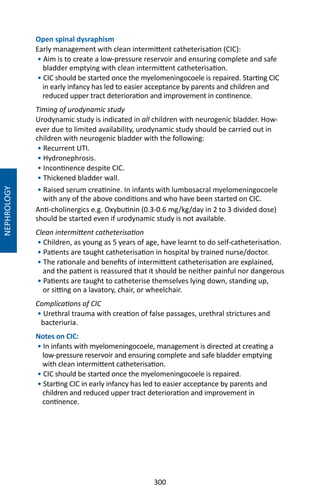 300
Open spinal dysraphism
Early management with clean intermittent catheterisation (CIC):
• Aim is to create a low-pressure reservoir and ensuring complete and safe
bladder emptying with clean intermittent catheterisation.
• CIC should be started once the myelomeningocoele is repaired. Starting CIC
in early infancy has led to easier acceptance by parents and children and
reduced upper tract deterioration and improvement in continence.
Timing of urodynamic study
Urodynamic study is indicated in all children with neurogenic bladder. How-
ever due to limited availability, urodynamic study should be carried out in
children with neurogenic bladder with the following:
• Recurrent UTI.
• Hydronephrosis.
• Incontinence despite CIC.
• Thickened bladder wall.
• Raised serum creatinine. In infants with lumbosacral myelomeningocoele
with any of the above conditions and who have been started on CIC.
Anti-cholinergics e.g. Oxybutinin (0.3-0.6 mg/kg/day in 2 to 3 divided dose)
should be started even if urodynamic study is not available.
Clean intermittent catheterisation
• Children, as young as 5 years of age, have learnt to do self-catheterisation.
• Patients are taught catheterisation in hospital by trained nurse/doctor.
• The rationale and benefits of intermittent catheterisation are explained,
and the patient is reassured that it should be neither painful nor dangerous
• Patients are taught to catheterise themselves lying down, standing up,
or sitting on a lavatory, chair, or wheelchair.
Complications of CIC
• Urethral trauma with creation of false passages, urethral strictures and
bacteriuria.
Notes on CIC:
• In infants with myelomeningocoele, management is directed at creating a
low-pressure reservoir and ensuring complete and safe bladder emptying
with clean intermittent catheterisation.
• CIC should be started once the myelomeningocoele is repaired.
• Starting CIC in early infancy has led to easier acceptance by parents and
children and reduced upper tract deterioration and improvement in
continence.
NEPHROLOGY
 