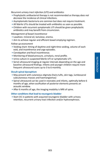 303
NEPHROLOGY
Recurrent urinary tract infection (UTI) and antibiotics
• Prophylactic antibacterial therapy is not recommended as therapy does not
decrease the incidence of clinical infections.
• Asymptomatic bacteriuria are common but does not require treatment.
• All febrile UTIs should be treated with antibiotics as soon as possible.
• Children with recurrent symptomatic UTI should be given prophylactic
antibiotics and may benefit from circumcision.
Management of bowel incontinence
• Laxatives: mineral oil, lactulose, enema.
• Aim to achieve regular and efficient bowel emptying regimen.
Follow up assessment
• Voiding chart: timing of daytime and night-time voiding, volume of each
void, and incontinence and urge episodes.
• Constipation and fecal incontinence.
• Monitoring of blood pressure, urinalysis, renal profile.
• Urine culture in suspected febrile UTI or symptomatic UTI.
• Serial ultrasound imaging at regular intervals depending on the age and
baseline ultrasound findings. Infants and younger children require more
frequent ultrasound scans up to 3 to 6 monthly.
Occult spinal dysraphism
• May present with cutaneous stigmata (hairy tufts, skin tags, lumbosacral
subcutaneous masses and haemangiomas)
• Spinal ultrasound can be used in neonates and infants, optimally before 6
months of age, when ossification of posterior elements prevents an
acoustic window.
• After 6 months of age, the imaging modality is MRI of spine.
Other conditions that lead to neurogenic bladder
• Start CIC in patients with acquired neurogenic bladder with urinary
retention, recurrent urinary tract infection and/or hydronephrosis.
 
