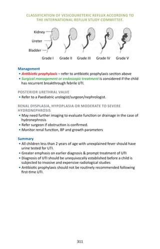 311
Management
• Antibiotic prophylaxis – refer to antibiotic prophylaxis section above
• Surgical management or endoscopic treatment is considered if the child
has recurrent breakthrough febrile UTI.
POSTERIOR URETHRAL VALVE
• Refer to a Paediatric urologist/surgeon/nephrologist.
RENAL DYSPLASIA, HYPOPLASIA OR MODERATE TO SEVERE
HYDRONEPHROSIS
• May need further imaging to evaluate function or drainage in the case of
hydronephrosis
• Refer surgeon if obstruction is confirmed.
• Monitor renal function, BP and growth parameters
Summary
• All children less than 2 years of age with unexplained fever should have
urine tested for UTI.
• Greater emphasis on earlier diagnosis  prompt treatment of UTI
• Diagnosis of UTI should be unequivocally established before a child is
subjected to invasive and expensive radiological studies
• Antibiotic prophylaxis should not be routinely recommended following
first-time UTI.
CLASSIFICATION OF VESICOURETERIC REFLUX ACCORDING TO
THE INTERNATIONAL REFLUX STUDY COMMITTEE.
Grade I Grade IVGrade III Grade VGrade II
Kidney
Bladder
Ureter
 