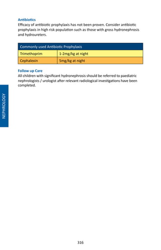316
NEPHROLOGY
Antibiotics
Efficacy of antibiotic prophylaxis has not been proven. Consider antibiotic
prophylaxis in high risk population such as those with gross hydronephrosis
and hydroureters.
Commonly used Antibiotic Prophylaxis
Trimethoprim 1-2mg/kg at night
Cephalexin 5mg/kg at night
Follow up Care
All children with significant hydronephrosis should be referred to paediatric
nephrologists / urologist after relevant radiological investigations have been
completed.
 