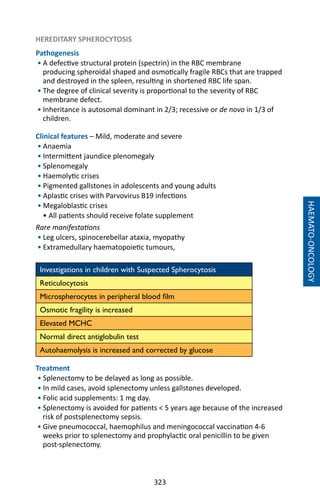 323
HAEMATO-ONCOLOGY
HEREDITARY SPHEROCYTOSIS
Pathogenesis
• A defective structural protein (spectrin) in the RBC membrane
producing spheroidal shaped and osmotically fragile RBCs that are trapped
and destroyed in the spleen, resulting in shortened RBC life span.
• The degree of clinical severity is proportional to the severity of RBC
membrane defect.
• Inheritance is autosomal dominant in 2/3; recessive or de novo in 1/3 of
children.
Clinical features – Mild, moderate and severe
• Anaemia
• Intermittent jaundice plenomegaly
• Splenomegaly
• Haemolytic crises
• Pigmented gallstones in adolescents and young adults
• Aplastic crises with Parvovirus B19 infections
• Megaloblastic crises
• All patients should receive folate supplement
Rare manifestations
• Leg ulcers, spinocerebellar ataxia, myopathy
• Extramedullary haematopoietic tumours,
Investigations in children with Suspected Spherocytosis
Reticulocytosis
Microspherocytes in peripheral blood film
Osmotic fragility is increased
Elevated MCHC
Normal direct antiglobulin test
Autohaemolysis is increased and corrected by glucose
	
Treatment
• Splenectomy to be delayed as long as possible.
• In mild cases, avoid splenectomy unless gallstones developed.
• Folic acid supplements: 1 mg day.
• Splenectomy is avoided for patients  5 years age because of the increased
risk of postsplenectomy sepsis.
• Give pneumococcal, haemophilus and meningococcal vaccination 4-6
weeks prior to splenectomy and prophylactic oral penicillin to be given
post-splenectomy.
 
