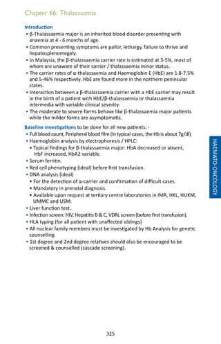 325
Chapter 66: Thalassaemia
Introduction
• β-Thalassaemia major is an inherited blood disorder presenting with
anaemia at 4 - 6 months of age.
• Common presenting symptoms are pallor, lethargy, failure to thrive and
hepatosplenomegaly.
• In Malaysia, the β-thalassaemia carrier rate is estimated at 3-5%, most of
whom are unaware of their carrier / thalassaemia minor status.
• The carrier rates of α-thalassaemia and Haemoglobin E (HbE) are 1.8-7.5%
and 5-46% respectively. HbE are found more in the northern peninsular
states.
• Interaction between a β-thalassaemia carrier with a HbE carrier may result
in the birth of a patient with HbE/β-thalassaemia or thalassaemia
intermedia with variable clinical severity.
• The moderate to severe forms behave like β-thalassaemia major patients
while the milder forms are asymptomatic.
Baseline investigations to be done for all new patients: -
• Full blood count, Peripheral blood film (In typical cases, the Hb is about 7g/dl)
• Haemoglobin analysis by electrophoresis / HPLC:
• Typical findings for β-thalassaemia major: HbA decreased or absent,
HbF increased, HbA2 variable.
• Serum ferritin.
• Red cell phenotyping (ideal) before first transfusion.
• DNA analysis (ideal)
• For the detection of α-carrier and confirmation of difficult cases.
• Mandatory in prenatal diagnosis.
• Available upon request at tertiary centre laboratories in IMR, HKL, HUKM,
UMMC and USM.
• Liver function test.
• Infection screen: HIV, Hepatitis B  C, VDRL screen (before first transfusion).
• HLA typing (for all patient with unaffected siblings)
• All nuclear family members must be investigated by Hb Analysis for genetic
counselling.
• 1st degree and 2nd degree relatives should also be encouraged to be
screened  counselled (cascade screening).
HAEMATO-ONCOLOGY
 