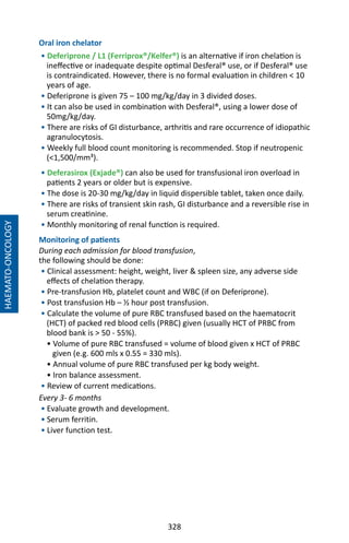 328
Oral iron chelator
• Deferiprone / L1 (Ferriprox®/Kelfer®) is an alternative if iron chelation is
ineffective or inadequate despite optimal Desferal® use, or if Desferal® use
is contraindicated. However, there is no formal evaluation in children  10
years of age.
• Deferiprone is given 75 – 100 mg/kg/day in 3 divided doses.
• It can also be used in combination with Desferal®, using a lower dose of
50mg/kg/day.
• There are risks of GI disturbance, arthritis and rare occurrence of idiopathic
agranulocytosis.
• Weekly full blood count monitoring is recommended. Stop if neutropenic
(1,500/mm³).
• Deferasirox (Exjade®) can also be used for transfusional iron overload in
patients 2 years or older but is expensive.
• The dose is 20-30 mg/kg/day in liquid dispersible tablet, taken once daily.
• There are risks of transient skin rash, GI disturbance and a reversible rise in
serum creatinine.
• Monthly monitoring of renal function is required.
Monitoring of patients
During each admission for blood transfusion,
the following should be done:
• Clinical assessment: height, weight, liver  spleen size, any adverse side
effects of chelation therapy.
• Pre-transfusion Hb, platelet count and WBC (if on Deferiprone).
• Post transfusion Hb – ½ hour post transfusion.
• Calculate the volume of pure RBC transfused based on the haematocrit
(HCT) of packed red blood cells (PRBC) given (usually HCT of PRBC from
blood bank is  50 - 55%).
• Volume of pure RBC transfused = volume of blood given x HCT of PRBC
given (e.g. 600 mls x 0.55 = 330 mls).
• Annual volume of pure RBC transfused per kg body weight.
• Iron balance assessment.
• Review of current medications.
Every 3- 6 months
• Evaluate growth and development.
• Serum ferritin.
• Liver function test.
HAEMATO-ONCOLOGY
 