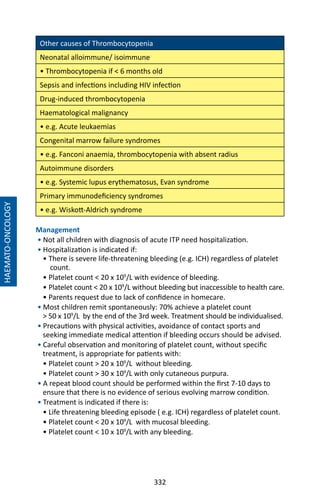 332
Other causes of Thrombocytopenia
Neonatal alloimmune/ isoimmune
• Thrombocytopenia if  6 months old
Sepsis and infections including HIV infection
Drug-induced thrombocytopenia
Haematological malignancy
• e.g. Acute leukaemias
Congenital marrow failure syndromes
• e.g. Fanconi anaemia, thrombocytopenia with absent radius
Autoimmune disorders
• e.g. Systemic lupus erythematosus, Evan syndrome
Primary immunodeficiency syndromes
• e.g. Wiskott-Aldrich syndrome
Management
• Not all children with diagnosis of acute ITP need hospitalization.
• Hospitalization is indicated if:
• There is severe life-threatening bleeding (e.g. ICH) regardless of platelet
count.
• Platelet count  20 x 109
/L with evidence of bleeding.
• Platelet count  20 x 109
/L without bleeding but inaccessible to health care.
• Parents request due to lack of confidence in homecare.
• Most children remit spontaneously: 70% achieve a platelet count
 50 x 109
/L by the end of the 3rd week. Treatment should be individualised.
• Precautions with physical activities, avoidance of contact sports and
seeking immediate medical attention if bleeding occurs should be advised.
• Careful observation and monitoring of platelet count, without specific
treatment, is appropriate for patients with:
• Platelet count  20 x 109
/L without bleeding.
• Platelet count  30 x 109
/L with only cutaneous purpura.
• A repeat blood count should be performed within the first 7-10 days to
ensure that there is no evidence of serious evolving marrow condition.
• Treatment is indicated if there is:
• Life threatening bleeding episode ( e.g. ICH) regardless of platelet count.
• Platelet count  20 x 109
/L with mucosal bleeding.
• Platelet count  10 x 109
/L with any bleeding.
HAEMATO-ONCOLOGY
 