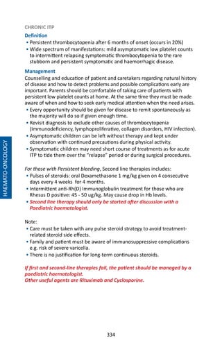 334
CHRONIC ITP
Definition
• Persistent thrombocytopenia after 6 months of onset (occurs in 20%)
• Wide spectrum of manifestations: mild asymptomatic low platelet counts
to intermittent relapsing symptomatic thrombocytopenia to the rare
stubborn and persistent symptomatic and haemorrhagic disease.
Management
Counselling and education of patient and caretakers regarding natural history
of disease and how to detect problems and possible complications early are
important. Parents should be comfortable of taking care of patients with
persistent low platelet counts at home. At the same time they must be made
aware of when and how to seek early medical attention when the need arises.
• Every opportunity should be given for disease to remit spontaneously as
the majority will do so if given enough time.
• Revisit diagnosis to exclude other causes of thrombocytopenia
(Immunodeficiency, lymphoproliferative, collagen disorders, HIV infection).
• Asymptomatic children can be left without therapy and kept under
observation with continued precautions during physical activity.
• Symptomatic children may need short course of treatments as for acute
ITP to tide them over the “relapse” period or during surgical procedures.
For those with Persistent bleeding, Second line therapies includes:
• Pulses of steroids: oral Dexamethasone 1 mg/kg given on 4 consecutive
days every 4 weeks for 4 months.
• Intermittent anti-Rh(D) Immunoglobulin treatment for those who are
Rhesus D positive: 45 - 50 ug/kg. May cause drop in Hb levels.
• Second line therapy should only be started after discussion with a
Paediatric haematologist.
Note:
• Care must be taken with any pulse steroid strategy to avoid treatment-
related steroid side effects.
• Family and patient must be aware of immunosuppressive complications
e.g. risk of severe varicella.
• There is no justification for long-term continuous steroids.
If first and second-line therapies fail, the patient should be managed by a
paediatric haematologist.
Other useful agents are Rituximab and Cyclosporine.
HAEMATO-ONCOLOGY
 