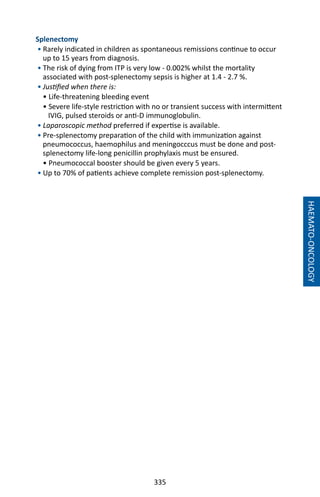 335
HAEMATO-ONCOLOGY
Splenectomy
• Rarely indicated in children as spontaneous remissions continue to occur
up to 15 years from diagnosis.
• The risk of dying from ITP is very low - 0.002% whilst the mortality
associated with post-splenectomy sepsis is higher at 1.4 - 2.7 %.
• Justified when there is:
• Life-threatening bleeding event
• Severe life-style restriction with no or transient success with intermittent
IVIG, pulsed steroids or anti-D immunoglobulin.
• Laparoscopic method preferred if expertise is available.
• Pre-splenectomy preparation of the child with immunization against
pneumococcus, haemophilus and meningocccus must be done and post-
splenectomy life-long penicillin prophylaxis must be ensured.
• Pneumococcal booster should be given every 5 years.
• Up to 70% of patients achieve complete remission post-splenectomy.
 