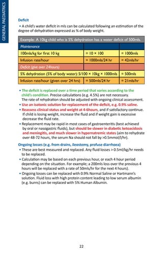22
GENERALPAEDIATRICS
Deficit
• A child’s water deficit in mls can be calculated following an estimation of the
degree of dehydration expressed as % of body weight.
Example: A 10kg child who is 5% dehydration has a water deficit of 500mls.
Maintenance
100mls/kg for first 10 kg = 10 × 100 = 1000mls
Infusion rate/hour = 1000mls/24 hr = 42mls/hr
Deficit (give over 24hours)
5% dehydration (5% of body water): 5/100 × 10kg × 1000mls = 500mls
Infusion rate/hour (given over 24 hrs) = 500mls/24 hr = 21mls/hr
• The deficit is replaced over a time period that varies according to the
child’s condition. Precise calculations (e.g. 4.5%) are not necessary.
The rate of rehydration should be adjusted with ongoing clinical assessment.
• Use an isotonic solution for replacement of the deficit, e.g. 0.9% saline.
• Reassess clinical status and weight at 4-6hours, and if satisfactory continue.
If child is losing weight, increase the fluid and if weight gain is excessive
decrease the fluid rate.
• Replacement may be rapid in most cases of gastroenteritis (best achieved
by oral or nasogastric fluids), but should be slower in diabetic ketoacidosis
and meningitis, and much slower in hypernatremic states (aim to rehydrate
over 48-72 hours, the serum Na should not fall by 0.5mmol/l/hr).
Ongoing losses (e.g. from drains, ileostomy, profuse diarrhoea)
• These are best measured and replaced. Any fluid losses  0.5ml/kg/hr needs
to be replaced.
• Calculation may be based on each previous hour, or each 4 hour period
depending on the situation. For example; a 200mls loss over the previous 4
hours will be replaced with a rate of 50mls/hr for the next 4 hours).
• Ongoing losses can be replaced with 0.9% Normal Saline or Hartmann’s
solution. Fluid loss with high protein content leading to low serum albumin
(e.g. burns) can be replaced with 5% Human Albumin.
 