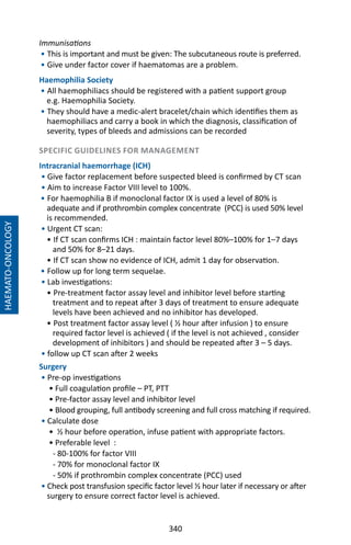 340
Immunisations
• This is important and must be given: The subcutaneous route is preferred.
• Give under factor cover if haematomas are a problem.
Haemophilia Society
• All haemophiliacs should be registered with a patient support group
e.g. Haemophilia Society.
• They should have a medic-alert bracelet/chain which identifies them as
haemophiliacs and carry a book in which the diagnosis, classification of
severity, types of bleeds and admissions can be recorded
SPECIFIC GUIDELINES FOR MANAGEMENT
Intracranial haemorrhage (ICH)
• Give factor replacement before suspected bleed is confirmed by CT scan
• Aim to increase Factor VIII level to 100%.
• For haemophilia B if monoclonal factor IX is used a level of 80% is
adequate and if prothrombin complex concentrate (PCC) is used 50% level
is recommended.
• Urgent CT scan:
• If CT scan confirms ICH : maintain factor level 80%–100% for 1–7 days
and 50% for 8–21 days.
• If CT scan show no evidence of ICH, admit 1 day for observation.
• Follow up for long term sequelae.
• Lab investigations: 	
• Pre-treatment factor assay level and inhibitor level before starting
treatment and to repeat after 3 days of treatment to ensure adequate
levels have been achieved and no inhibitor has developed.
• Post treatment factor assay level ( ½ hour after infusion ) to ensure
required factor level is achieved ( if the level is not achieved , consider
development of inhibitors ) and should be repeated after 3 – 5 days.
• follow up CT scan after 2 weeks
Surgery
• Pre-op investigations
• Full coagulation profile – PT, PTT
• Pre-factor assay level and inhibitor level
• Blood grouping, full antibody screening and full cross matching if required.
• Calculate dose
• ½ hour before operation, infuse patient with appropriate factors.
• Preferable level :
- 80-100% for factor VIII
- 70% for monoclonal factor IX
- 50% if prothrombin complex concentrate (PCC) used
• Check post transfusion specific factor level ½ hour later if necessary or after
surgery to ensure correct factor level is achieved.
HAEMATO-ONCOLOGY
 