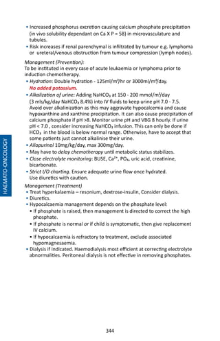 344
• Increased phosphorus excretion causing calcium phosphate precipitation
(in vivo solubility dependant on Ca X P = 58) in microvasculature and
tubules.
• Risk increases if renal parenchymal is infiltrated by tumour e.g. lymphoma
or ureteral/venous obstruction from tumour compression (lymph nodes).
Management (Prevention):
To be instituted in every case of acute leukaemia or Iymphoma prior to
induction chemotherapy.
• Hydration: Double hydration - 125ml/m²/hr or 3000ml/m²/day.
No added potassium.
• Alkalization of urine: Adding NaHCO₃ at 150 - 200 mmol/m²/day
(3 mls/kg/day NaHCO₃ 8.4%) into IV fluids to keep urine pH 7.0 - 7.5.
Avoid over alkalinization as this may aggravate hypocalcemia and cause
hypoxanthine and xanthine precipitation. It can also cause precipitation of
calcium phosphate if pH 8. Monitor urine pH and VBG 8 hourly. If urine
pH  7.0 , consider increasing NaHCO₃ infusion. This can only be done if
HCO₃ in the blood is below normal range. Otherwise, have to accept that
some patients just cannot alkalinise their urine.
• Allopurinol 10mg/kg/day, max 300mg/day.
• May have to delay chemotherapy until metabolic status stabilizes.
• Close electrolyte monitoring: BUSE, Ca²⁺, PO₄, uric acid, creatinine,
bicarbonate.
• Strict I/O charting. Ensure adequate urine flow once hydrated.
Use diuretics with caution.
Management (Treatment)
• Treat hyperkalaemia – resonium, dextrose-insulin, Consider dialysis.
• Diuretics.
• Hypocalcaemia management depends on the phosphate level:
• If phosphate is raised, then management is directed to correct the high
phosphate.
• If phosphate is normal or if child is symptomatic, then give replacement
IV calcium.
• If hypocalcaemia is refractory to treatment, exclude associated
hypomagnesaemia.
• Dialysis if indicated. Haemodialysis most efficient at correcting electrolyte
abnormalities. Peritoneal dialysis is not effective in removing phosphates.
HAEMATO-ONCOLOGY
 