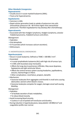 345
Other Metabolic Emergencies:
Hyponatraemia
• Usually occurs in acute myeloid leukaemia (AML).
• Treat as for hyponatraemia.
Hypokalaemia
• Common in AML
• Rapid cellular generation leads to uptake of potassium into cells.
(Intracellular potassium 30 - 40 X times higher than extracellular
potassium). Therefore hypokalaemia may develop after chemotherapy.
Hypercalcaemia
• Associated with Non Hodgkin lymphoma, Hodgkin lymphoma, alveolar
rhabdomyosarcoma, rhabdoid tumours and others.
Management
• Hydration.
• Oral phosphate.
• IV Frusemide (which increases calcium excretion).
• Mithramycin.
II. HAEMATOLOGICAL EMERGENCIES
Hyperleucocytosis
• Occurs in acute leukaemia. Defined as TWBC  100 000 / mm³.
• Associated
• In acute lymphoblastic leukaemia (ALL) with high risk of tumour Iysis.
• In AML with leucostasis (esp monocytic).
• Affects the lungs due to pulmonary infiltrates. May cause dyspnoea,
hypoxaemia and right ventricular failure.
• Affects the central nervous system causing headaches, papilloedema,
seizures, haemorrhage or infarct.
• Other complications: renal failure, priapism, dactylitis
• Mechanism:
• Excessive leukocytes form aggregates and thrombi in small veins causing
obstruction; worsens when blood is viscous.
• Excessive leukocytes competes for oxygen; damages vessel wall causing
bleeding.
Management
• Hydration
• To facilitate excretion of toxic metabolites.
• To reduce blood viscosity.
• Avoid increasing blood viscosity.
• Cautious in use of packed cell transfusion and diuretics.
• During induction in hyperleukocytosis, keep platelet 20 000/mm³ and
coagulation profile near normal.
HAEMATO-ONCOLOGY
 