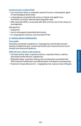 351
Cerebrovascular accident (CVA)
• Can result from direct or metastatic spread of tumour, antineoplastic agent
or haematological abnormality.
• L-Asparaginase associated with venous or lateral and sagittal sinus
thrombosis caused by rebound hypercoagulable state.
• AML especially APML is associated with DIVC and CVA, due to the release of
procoagulants.
Management
• Supportive.
• Use of anticoagulant potentially detrimental.
• In L-Asparaginase induced, recommended FFP bd.
VI. MISCELLANOUS EMERGENCIES
Pancreatitis
Should be considered in patients on L-Asparaginase and steroids and com-
plaining of abdominal pain. Careful examination plus measurement of serum
amylase and ultrasound abdomen.
ATRA (all-trans retinoic acid) syndrome
• Characterised by: fever, respiratory distress, respiratory failure, oedema,
pleural/pericardial effusion, hypotension.
• Pathophysiology: respiratory distress due to leukocytosis associated with
ATRA induced multiplication and differentiation of leukaemic promyelocytes.
• Treatment: Dexamethasone 0.5 - 1mg/kg/dose bd, maximum dose 20mg bd.
HAEMATO-ONCOLOGY
 