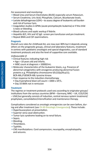 354
For assessment and monitoring:
• Blood Urea and Serum Electrolytes (BUSE) especially serum Potassium.
• Serum Creatinine, Uric Acid, Phosphate, Calcium, Bicarbonate levels.
• Lactate dehydrogenase (LDH) – to assess degree of leukaemic cell burden
and risk of tumour lysis.
• Coagulation studies in APML (acute promyelocytic leukemia) or if the child
is toxic or bleeding.
• Blood cultures and septic workup if febrile.
• Hepatitis B/C, HIV and VZ IgG screen pre transfusion and pre treatment.
• Repeat BMA and CSF examinations.
Prognosis
Overall cure rates for childhood ALL are now over 80% but it depends among
others on the prognostic groups, clinical and laboratory features, treatment
in centres with paediatric oncologist and special diagnostics, use of standard
treatment protocols and also the level of supportive care available.
Unfavourable if:
• Clinical features indicating high risk
• Age  10 years old and infants.
• WBC count at diagnosis  50000/mL.
• Molecular characteristics of the leukaemic blasts, e.g. Presence of
abnormal cytogenetics with oncogenes producing abnormal fusion
proteins e.g. Philadelphia chromosome t(9;22)(q34;q11);
BCR-ABL;P185BCR-ABL tyrosine kinase.
• Poor response to the induction chemotherapy
• Day 8 peripheral blast cell count  1000 x 109
/L.
• Day 33 BMA not in remission
Treatment
The regimes or treatment protocols used vary according to originator groups/
institutions from the various countries (BFM – Germany, MRC – UK, CCG/COG
– USA) but generally consists of induction, central nervous system treatment/
prophylaxis, consolidation/intensification and maintenance therapy.
Complications considered as oncologic emergencies can be seen before, dur-
ing and after treatment (see Ch 69 Oncologic Emergencies). These include:
• Hyperleucocytosis at presentation.
• Superior vena caval obstruction.
• Tumor lysis syndrome leading on to renal failure.
• Sepsis.
• Bleeding.
• Thrombosis.
• Typhlitis.
• CNS manifestations: Cord compression, neuropathy, encephalopathy
and seizures.
HAEMATO-ONCOLOGY
 