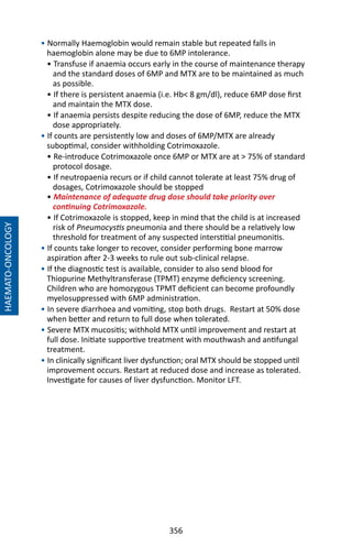 356
• Normally Haemoglobin would remain stable but repeated falls in
haemoglobin alone may be due to 6MP intolerance.
• Transfuse if anaemia occurs early in the course of maintenance therapy
and the standard doses of 6MP and MTX are to be maintained as much
as possible.
• If there is persistent anaemia (i.e. Hb 8 gm/dl), reduce 6MP dose first
and maintain the MTX dose.
• If anaemia persists despite reducing the dose of 6MP, reduce the MTX
dose appropriately.
• If counts are persistently low and doses of 6MP/MTX are already
suboptimal, consider withholding Cotrimoxazole.
• Re-introduce Cotrimoxazole once 6MP or MTX are at  75% of standard
protocol dosage.
• If neutropaenia recurs or if child cannot tolerate at least 75% drug of
dosages, Cotrimoxazole should be stopped
• Maintenance of adequate drug dose should take priority over
continuing Cotrimoxazole.
• If Cotrimoxazole is stopped, keep in mind that the child is at increased
risk of Pneumocystis pneumonia and there should be a relatively low
threshold for treatment of any suspected interstitial pneumonitis.
• If counts take longer to recover, consider performing bone marrow
aspiration after 2-3 weeks to rule out sub-clinical relapse.
• If the diagnostic test is available, consider to also send blood for
Thiopurine Methyltransferase (TPMT) enzyme deficiency screening.
Children who are homozygous TPMT deficient can become profoundly
myelosuppressed with 6MP administration.
• In severe diarrhoea and vomiting, stop both drugs. Restart at 50% dose
when better and return to full dose when tolerated.
• Severe MTX mucositis; withhold MTX until improvement and restart at
full dose. Initiate supportive treatment with mouthwash and antifungal
treatment.
• In clinically significant liver dysfunction; oral MTX should be stopped until
improvement occurs. Restart at reduced dose and increase as tolerated.
Investigate for causes of liver dysfunction. Monitor LFT.
HAEMATO-ONCOLOGY
 