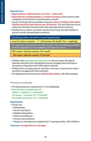 24
GENERALPAEDIATRICS
Hyponatremia
• Hyponatremia is defined when serum Na+
 135mmol/l.
• Hyponatremic encephalopathy is a medical emergency that requires rapid
recognition and treatment to prevent poor outcome.
• As part of the general resuscitative measures, bolus of 4ml/kg of 3% sodium
chloride should be administered over 30 minutes. This will raised the serum
sodium by 3mmol/l and will usually help stop hyponatremic seizures.
• Gradual serum sodium correction should not be more than 8mmol/day to
prevent osmotic demyelination syndrome.
Calculating sodium correction in acute hyponatremia
mmol of sodium required = (135-present Na level)× 0.6 × weight(kg)
The calculated requirements can then be given from the following available
solutions dependent on the availability and hydration status:
0.9% sodium chloride contains 154 mmol/l
3% sodium chloride contains 513mmol/l
• Children with asymptomatic hyponatremia do not require 3% sodium
chloride treatment and if dehydrated may be managed with oral fluids or
intravenous rehydration with 0.9% sodium chloride.
• Children who are hyponatremic and have a normal or raised volume status
should be managed with fluid restriction.
• For Hyponatremia secondary to diabetic ketoacidosis; refer DKA protocol.
POTASSIUM DISORDERS
• The daily potassium requirement is 1-2mmol/kg/day.
• Normal values of potassium are:
	 • Birth - 2 weeks: 3.7 - 6.0mmol/l
	 • 2 weeks – 3 months: 3.7 - 5.7mmol/l
	 • 3 months and above: 3.5 - 5.0mmol/l
Hyperkalemia
• Causes are:
	 • Dehydration
	 • Acute renal failure
	 • Diabetic ketoacidosis
	 • Adrenal insufficiency
	 • Tumour lysis syndrome
	 • Drugs e.g. oral potassium supplement, K+
sparing diuretics, ACE inhibitors.
Treatment: see algorithm on next page
 