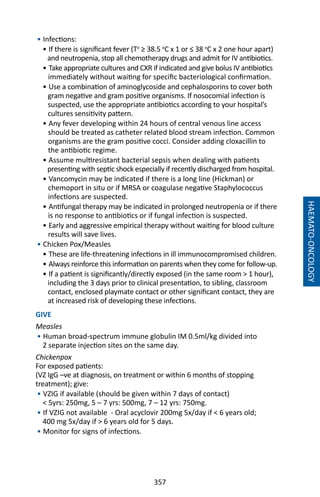 357
HAEMATO-ONCOLOGY
• Infections:
• If there is significant fever (To
≥ 38.5 o
C x 1 or ≤ 38 o
C x 2 one hour apart)
and neutropenia, stop all chemotherapy drugs and admit for IV antibiotics.
• Take appropriate cultures and CXR if indicated and give bolus IV antibiotics
immediately without waiting for specific bacteriological confirmation.
• Use a combination of aminoglycoside and cephalosporins to cover both
gram negative and gram positive organisms. If nosocomial infection is
suspected, use the appropriate antibiotics according to your hospital’s
cultures sensitivity pattern.
• Any fever developing within 24 hours of central venous line access
should be treated as catheter related blood stream infection. Common
organisms are the gram positive cocci. Consider adding cloxacillin to
the antibiotic regime.
• Assume multiresistant bacterial sepsis when dealing with patients
presenting with septic shock especially if recently discharged from hospital.
• Vancomycin may be indicated if there is a long line (Hickman) or
chemoport in situ or if MRSA or coagulase negative Staphylococcus
infections are suspected.
• Antifungal therapy may be indicated in prolonged neutropenia or if there
is no response to antibiotics or if fungal infection is suspected.
• Early and aggressive empirical therapy without waiting for blood culture
results will save lives.
• Chicken Pox/Measles
• These are life-threatening infections in ill immunocompromised children.
• Always reinforce this information on parents when they come for follow-up.
• If a patient is significantly/directly exposed (in the same room  1 hour),
including the 3 days prior to clinical presentation, to sibling, classroom
contact, enclosed playmate contact or other significant contact, they are
at increased risk of developing these infections.
GIVE
Measles
• Human broad-spectrum immune globulin IM 0.5ml/kg divided into
2 separate injection sites on the same day.
Chickenpox
For exposed patients:
(VZ IgG –ve at diagnosis, on treatment or within 6 months of stopping
treatment); give:
• VZIG if available (should be given within 7 days of contact)
 5yrs: 250mg, 5 – 7 yrs: 500mg, 7 – 12 yrs: 750mg.
• If VZIG not available - Oral acyclovir 200mg 5x/day if  6 years old;
400 mg 5x/day if  6 years old for 5 days.
• Monitor for signs of infections.
 