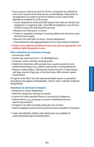 361
• If you cannot or fail to set up IV or IO line, arrange for the child to be
sent to the nearest centre that can do so immediately. Meanwhile as
arrangements are made to send the child (or as you make further
attempts to establish IV or IO access),
• Try to rehydrate the child with ORS orally (if the child can drink) or by
nasogastric or orogastric tube. Give ORS 20 ml/kg/hour over 6 hours.
Continue to give the ORS along the journey.
• Reassess the child every 1-2 hours
• If there is repeated vomiting or increasing abdominal distension, give
the fluid more slowly.
• Reassess the child after six hours, classify dehydration
• Then choose the most appropriate plan (A, B or C) to continue treatment.
• If there is an outbreak of cholera in your area, give an appropriate oral
antibiotic after the patient is alert.
Other indications for intravenous therapy
• Unconscious child.
• Continuing rapid stool loss (  15-20ml/kg/hour).
• Frequent, severe vomiting, drinking poorly.
• Abdominal distension with paralytic ileus, usually caused by some
antidiarrhoeal drugs ( e.g. codeine, loperamide ) and hypokalaemia.
• Glucose malabsorption, indicated by marked increase in stool output
and large amount of glucose in the stool when ORS solution is given
(uncommon).
IV regime as for Plan C but the replacement fluid volume is calculated
according to the degree of dehydration. (5% for mild, 5-10% for moderate
dehydration).
Indications for admission to Hospital
• Moderate to severe dehydration.
• Need for intravenous therapy (as above).
• Concern for other possible illness or uncertainty of diagnosis.
• Patient factors, e.g. young age, unusual irritability/drowsiness,
worsening symptoms.
• Caregivers not able to provide adequate care at home.
• Social or logistical concerns that may prevent return evaluation if necessary.
* Lower threshold for children with obesity due to possibility of
underestimating degree of dehydration.
GASTROENTEROLOGY
 