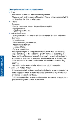 362
Other problems associated with diarrhoea
• Fever
• May be due to another infection or dehydration.
• Always search for the source of infection if there is fever, especially if it
persists after the child is rehydrated.
• Seizures
• Consider:
- Febrile convulsion (assess for possible meningitis)
- Hypoglycaemia
- Hyper/hyponatraemia
• Lactose intolerance
• Usually in formula-fed babies less than 6 months old with infectious
diarrhoea.
• Clinical features:
- Persistent loose/watery stool
- Abdominal distension
- Increased flatus
- Perianal excoriation
• Making the diagnosis: compatible history; check stool for reducing
sugar (sensitivity of the test can be greatly increased by sending the
liquid portion of the stool for analysis simply by inverting the diaper).
• Treatment: If diarrhoea is persistent and watery (over 7-10 days) and
there is evidence of lactose intolerance, a lactose free formula may
be given.
• Normal formula can usually be reintroduced after 2–3 weeks.
• Cow’s Milk Protein Allergy
• A known potentially serious complication following acute gastroenteritis.
• To be suspected when trial of lactose free formula fails in patients with
protracted course of diarrhoea.
• Children suspected with this condition should be referred to a paediatric
gastroenterologist for further assessment.
	
GASTROENTEROLOGY
 