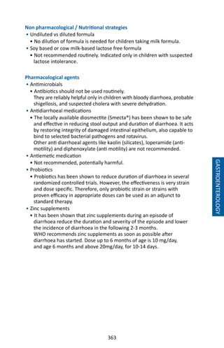 363
Non pharmacological / Nutritional strategies
• Undiluted vs diluted formula				
• No dilution of formula is needed for children taking milk formula.
• Soy based or cow milk-based lactose free formula
• Not recommended routinely. Indicated only in children with suspected
lactose intolerance.
Pharmacological agents
• Antimicrobials
• Antibiotics should not be used routinely.
They are reliably helpful only in children with bloody diarrhoea, probable
shigellosis, and suspected cholera with severe dehydration.
• Antidiarrhoeal medications
• The locally available diosmectite (Smecta®) has been shown to be safe
and effective in reducing stool output and duration of diarrhoea. It acts
by restoring integrity of damaged intestinal epithelium, also capable to
bind to selected bacterial pathogens and rotavirus.
Other anti diarrhoeal agents like kaolin (silicates), loperamide (anti-
motility) and diphenoxylate (anti motility) are not recommended.
• Antiemetic medication
• Not recommended, potentially harmful.
• Probiotics
• Probiotics has been shown to reduce duration of diarrhoea in several
randomized controlled trials. However, the effectiveness is very strain
and dose specific. Therefore, only probiotic strain or strains with
proven efficacy in appropriate doses can be used as an adjunct to
standard therapy.
• Zinc supplements
• It has been shown that zinc supplements during an episode of
diarrhoea reduce the duration and severity of the episode and lower
the incidence of diarrhoea in the following 2-3 months.
WHO recommends zinc supplements as soon as possible after
diarrhoea has started. Dose up to 6 months of age is 10 mg/day,
and age 6 months and above 20mg/day, for 10-14 days.
GASTROENTEROLOGY
 