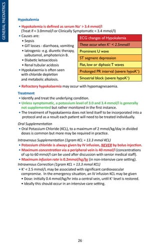 26
Hypokalemia
• Hypokalemia is defined as serum Na+
 3.4 mmol/l
(Treat if  3.0mmol/l or Clinically Symptomatic  3.4 mmol/l)
• Causes are:
	 • Sepsis
	 • GIT losses - diarrhoea, vomiting
	 • Iatrogenic- e.g. diuretic therapy,
	 salbutamol, amphotericin B.
	 • Diabetic ketoacidosis
	 • Renal tubular acidosis
• Hypokalaemia is often seen
with chloride depletion
and metabolic alkalosis.
• Refractory hypokalaemia may occur with hypomagnesaemia.
Treatment
• Identify and treat the underlying condition.
• Unless symptomatic, a potassium level of 3.0 and 3.4 mmol/l is generally
not supplemented but rather monitored in the first instance.
• The treatment of hypokalaemia does not lend itself to be incorporated into a
protocol and as a result each patient will need to be treated individually.
Oral Supplementation
• Oral Potassium Chloride (KCL), to a maximum of 2 mmol/kg/day in divided
doses is common but more may be required in practice.
Intravenous Supplementation (1gram KCL = 13.3 mmol KCL)
• Potassium chloride is always given by IV infusion, NEVER by bolus injection.
• Maximum concentration via a peripheral vein is 40 mmol/l (concentrations
of up to 60 mmol/l can be used after discussion with senior medical staff).
• Maximum infusion rate is 0.2mmol/kg/hr (in non-intensive care setting).
Intravenous Correction (1gram KCL = 13.3 mmol KCL)
• K+
 2.5 mmol/L may be associated with significant cardiovascular
compromise. In the emergency situation, an IV infusion KCL may be given
• Dose: initially 0.4 mmol/kg/hr into a central vein, until K+
level is restored.
• Ideally this should occur in an intensive care setting.
ECG changes of Hypokalemia
These occur when K+
 2.5mmol/l
Prominent U wave
ST segment depression
Flat, low or diphasicT waves
Prolonged PR interval (severe hypoK+
)
Sinoatrial block (severe hypoK+
)
GENERALPAEDIATRICS
 