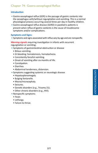 377
Chapter 74: Gastro-oesophageal Reflux
Introduction
• Gastro-oesophageal reflux (GER) is the passage of gastric contents into
the oesophagus with/without regurgitation and vomiting. This is a normal
physiological process occurring several times per day in healthy children.
• Gastro-oesophageal reflux disease (GERD) in paediatric patients is
present when reflux of gastric contents is the cause of troublesome
symptoms and/or complications.
Symptoms and Signs:
• Symptoms and signs associated with reflux vary by age and are nonspecific.
Warning signals requiring investigation in infants with recurrent
regurgitation or vomiting:
• Symptoms of gastrointestinal obstruction or disease
• Bilious vomiting.
• GI bleeding: hematemesis, hematochezia.
• Consistently forceful vomiting.
• Onset of vomiting after six months of life.
• Constipation.
• Diarrhea.
• Abdominal tenderness, distension.
• Symptoms suggesting systemic or neurologic disease
• Hepatosplenomegaly.
• Bulging fontanelle.
• Macro/microcephaly.
• Seizures.
• Genetic disorders (e.g., Trisomy 21).
• Other chronic disorders (e.g., HIV).
• Nonspecific symptoms
• Fever.
• Lethargy.
• Failure to thrive.
GASTROENTEROLOGY
 