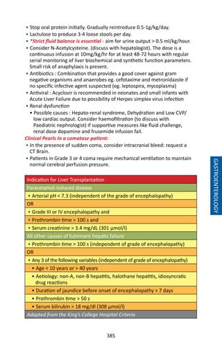 385
GASTROENTEROLOGY
• Stop oral protein initially. Gradually reintroduce 0.5-1g/kg/day.
• Lactulose to produce 3-4 loose stools per day.
• *Strict fluid balance is essential - aim for urine output  0.5 ml/kg/hour.
• Consider N-Acetylcysteine. (discuss with hepatologist). The dose is a
continuous infusion at 10mg/kg/hr for at least 48-72 hours with regular
serial monitoring of liver biochemical and synthetic function parameters.
Small risk of anaphylaxis is present.
• Antibiotics : Combination that provides a good cover against gram
negative organisms and anaerobes eg. cefotaxime and metronidazole if
no specific infective agent suspected (eg. leptospira, mycoplasma)
• Antiviral : Acyclovir is recommended in neonates and small infants with
Acute Liver Failure due to possibility of Herpes simplex virus infection
• Renal dysfunction
• Possible causes : Hepato-renal syndrome, Dehydration and Low CVP/
low cardiac output. Consider haemofiltration (to discuss with
Paediatric nephrologist) if supportive measures like fluid challenge,
renal dose dopamine and frusemide infusion fail.
Clinical Pearls In a comatose patient:
• In the presence of sudden coma, consider intracranial bleed: request a
CT Brain.
• Patients in Grade 3 or 4 coma require mechanical ventilation to maintain
normal cerebral perfusion pressure.
Indication for Liver Transplantation
Paracetamol-induced disease
• Arterial pH  7.3 (independent of the grade of encephalopathy)
OR
• Grade III or IV encephalopathy and
• Prothrombin time  100 s and
• Serum creatinine  3.4 mg/dL (301 μmol/l)
All other causes of fulminant hepatic failure
• Prothrombin time  100 s (independent of grade of encephalopathy)
OR
• Any 3 of the following variables (independent of grade of encephalopathy)
• Age  10 years or  40 years
• Aetiology: non-A, non-B hepatitis, halothane hepatitis, idiosyncratic
drug reactions
• Duration of jaundice before onset of encephalopathy  7 days
• Prothrombin time  50 s
• Serum bilirubin  18 mg/dl (308 μmol/l)
Adapted from the King’s College Hospital Criteria
 